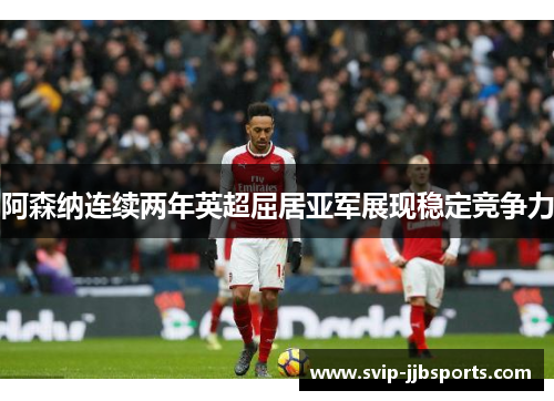 阿森纳连续两年英超屈居亚军展现稳定竞争力