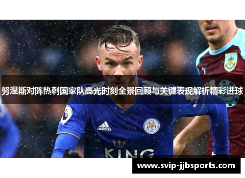 努涅斯对阵热刺国家队高光时刻全景回顾与关键表现解析精彩进球 努涅斯对阵热刺国家队高光时刻全景回顾与关键表现解析精彩进球