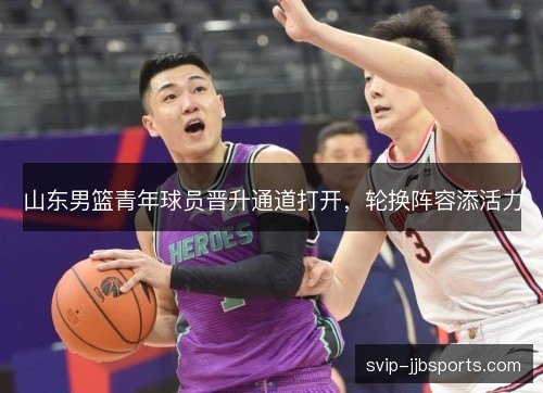 山东男篮青年球员晋升通道打开,轮换阵容添活力 山东男篮青年球员晋升通道打开,轮换阵容添活力